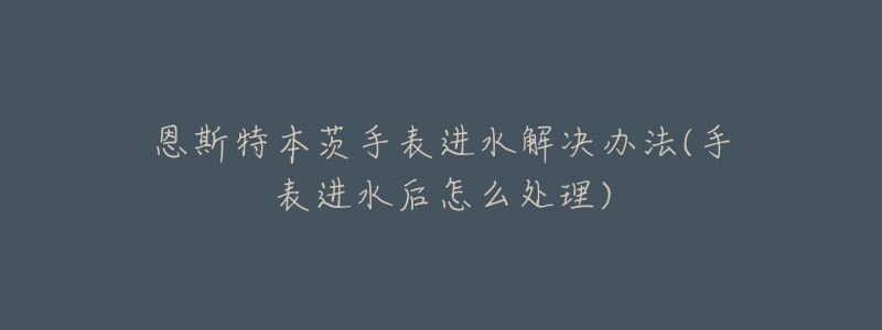 恩斯特本茨手表进水解决办法(手表进水后怎么处理)-名表号 恩斯特本茨手表进水解决办法(手表进水后怎么处理)