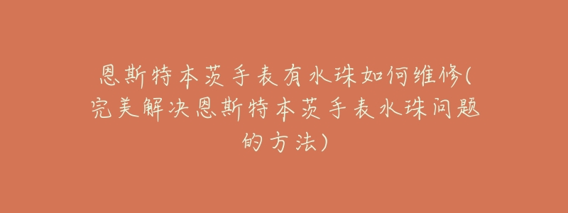 恩斯特本茨手表有水珠如何维修(完美解决恩斯特本茨手表水珠问题的方法)-名表号 恩斯特本茨手表有水珠如何维修(完美解决恩斯特本茨手表水珠问题的方法)