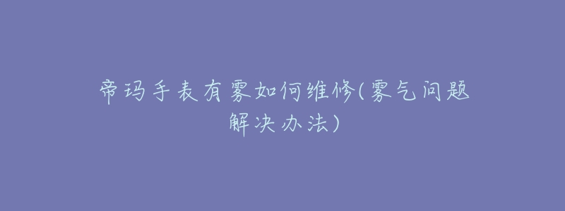 帝玛手表有雾如何维修(雾气问题解决办法)