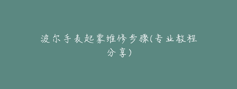 波尔手表起雾维修步骤(专业教程分享)-名表号 波尔手表起雾维修步骤(专业教程分享)