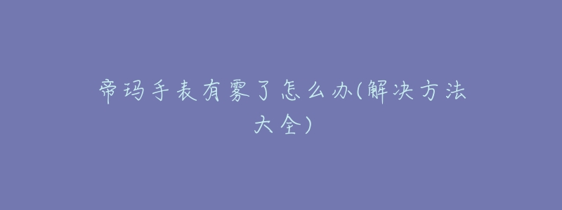 帝玛手表有雾了怎么办(解决方法大全)-名表号 帝玛手表有雾了怎么办(解决方法大全)