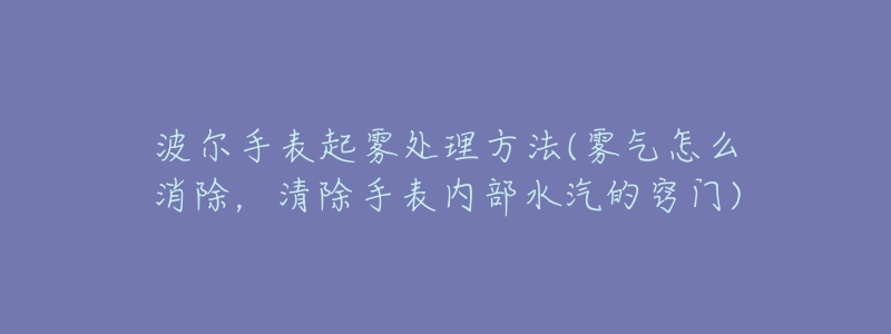 波尔手表起雾处理方法(雾气怎么消除,清除手表内部水汽的窍门)-名表号 波尔手表起雾处理方法(雾气怎么消除,清除手表内部水汽的窍门)