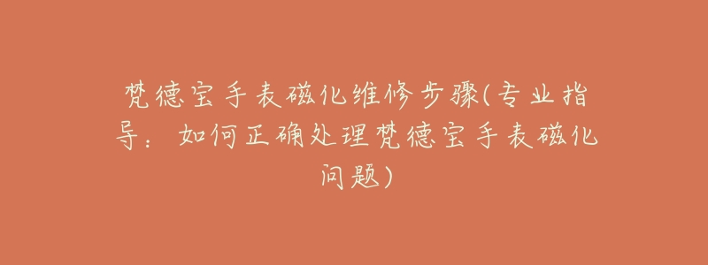 梵德宝手表磁化维修步骤(专业指导:如何正确处理梵德宝手表磁化问题)-名表号 梵德宝手表磁化维修步骤(专业指导:如何正确处理梵德宝手表磁化问题)