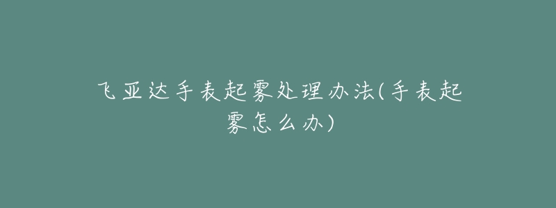 飞亚达手表起雾处理办法(手表起雾怎么办)-名表号 飞亚达手表起雾处理办法(手表起雾怎么办)