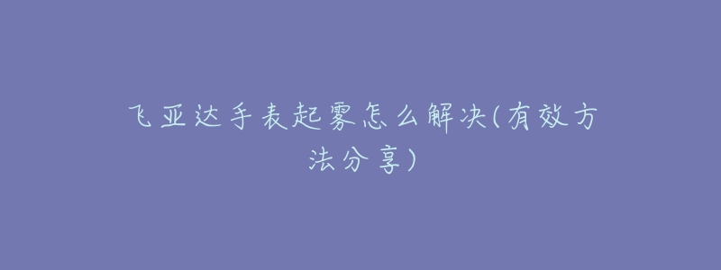 飞亚达手表起雾怎么解决(有效方法分享)-名表号 飞亚达手表起雾怎么解决(有效方法分享)