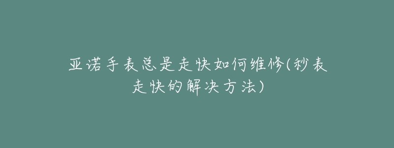 亚诺手表总是走快如何维修(秒表走快的解决方法)-名表号 亚诺手表总是走快如何维修(秒表走快的解决方法)
