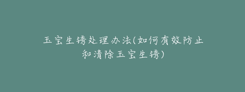 玉宝生锈处理办法(如何有效防止和清除玉宝生锈)-名表号 玉宝生锈处理办法(如何有效防止和清除玉宝生锈)