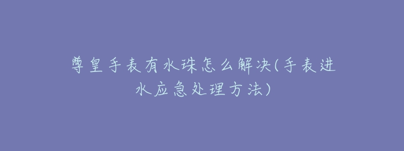 尊皇手表有水珠怎么解决(手表进水应急处理方法)