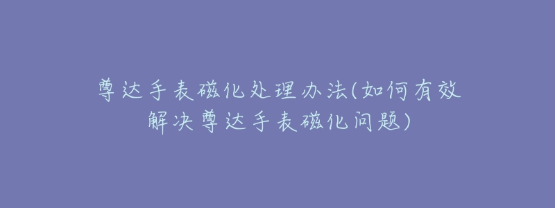 尊达手表磁化处理办法(如何有效解决尊达手表磁化问题)-名表号 尊达手表磁化处理办法(如何有效解决尊达手表磁化问题)