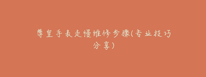 尊皇手表走慢维修步骤(专业技巧分享)-名表号 尊皇手表走慢维修步骤(专业技巧分享)