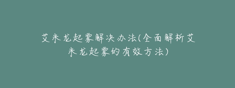 艾米龙起雾解决办法(全面解析艾米龙起雾的有效方法)-名表号 艾米龙起雾解决办法(全面解析艾米龙起雾的有效方法)