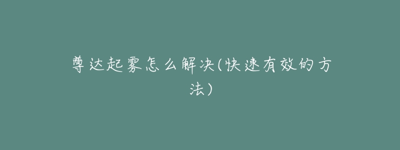 尊达起雾怎么解决(快速有效的方法)-名表号 尊达起雾怎么解决(快速有效的方法)