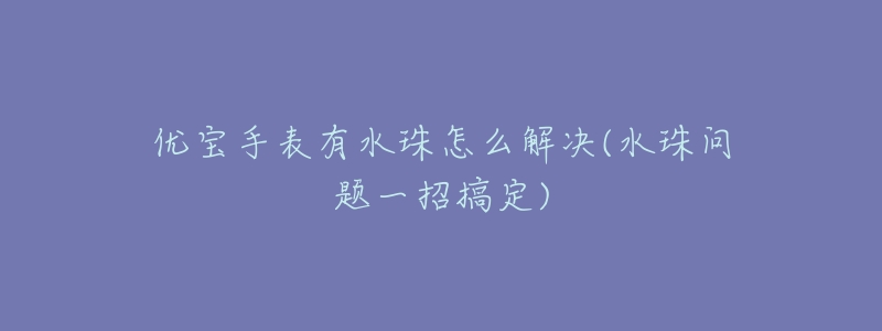 优宝手表有水珠怎么解决(水珠问题一招搞定)-名表号 优宝手表有水珠怎么解决(水珠问题一招搞定)