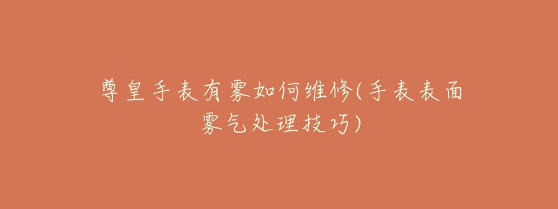 尊皇手表有雾如何维修(手表表面雾气处理技巧)