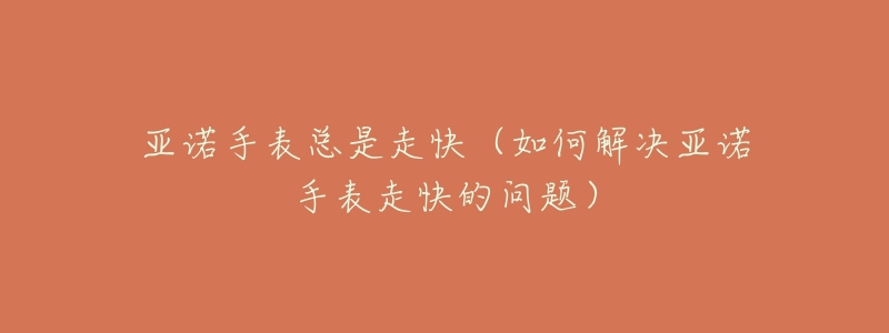 亚诺手表总是走快(如何解决亚诺手表走快的问题)-名表号 亚诺手表总是走快(如何解决亚诺手表走快的问题)