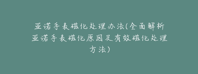 亚诺手表磁化处理办法(全面解析亚诺手表磁化原因及有效磁化处理方法)-名表号 亚诺手表磁化处理办法(全面解析亚诺手表磁化原因及有效磁化处理方法)
