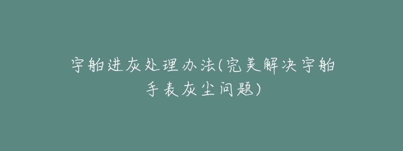 宇舶进灰处理办法(完美解决宇舶手表灰尘问题)-名表号 宇舶进灰处理办法(完美解决宇舶手表灰尘问题)