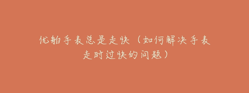 优舶手表总是走快(如何解决手表走时过快的问题)-名表号 优舶手表总是走快(如何解决手表走时过快的问题)