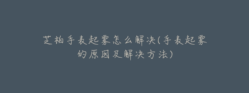 芝柏手表起雾怎么解决(手表起雾的原因及解决方法)-名表号 芝柏手表起雾怎么解决(手表起雾的原因及解决方法)