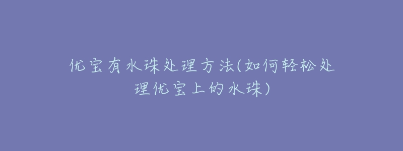 优宝有水珠处理方法(如何轻松处理优宝上的水珠)-名表号 优宝有水珠处理方法(如何轻松处理优宝上的水珠)