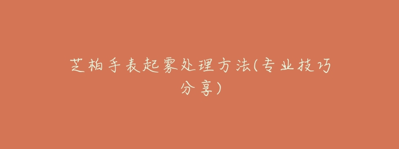 芝柏手表起雾处理方法(专业技巧分享)-名表号 芝柏手表起雾处理方法(专业技巧分享)