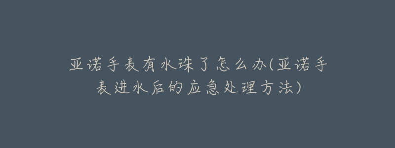 亚诺手表有水珠了怎么办(亚诺手表进水后的应急处理方法)-名表号 亚诺手表有水珠了怎么办(亚诺手表进水后的应急处理方法)