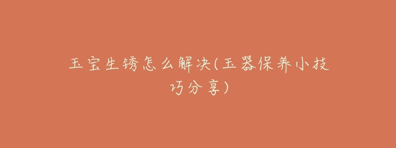 玉宝生锈怎么解决(玉器保养小技巧分享)-名表号 玉宝生锈怎么解决(玉器保养小技巧分享)