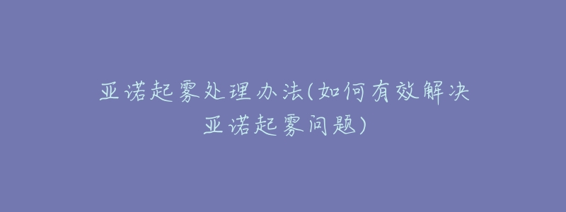 亚诺起雾处理办法(如何有效解决亚诺起雾问题)-名表号 亚诺起雾处理办法(如何有效解决亚诺起雾问题)