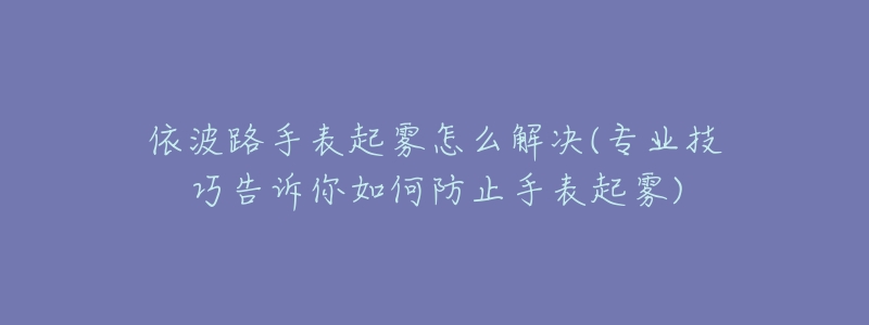 依波路手表起雾怎么解决(专业技巧告诉你如何防止手表起雾)-名表号 依波路手表起雾怎么解决(专业技巧告诉你如何防止手表起雾)