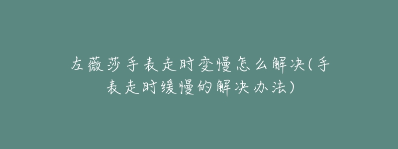 左薇莎手表走时变慢怎么解决(手表走时缓慢的解决办法)-名表号 左薇莎手表走时变慢怎么解决(手表走时缓慢的解决办法)