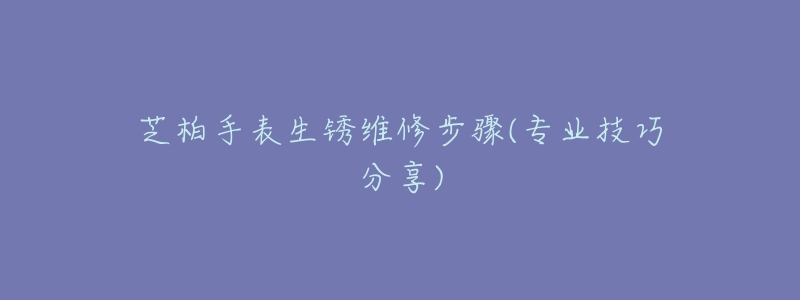 芝柏手表生锈维修步骤(专业技巧分享)-名表号 芝柏手表生锈维修步骤(专业技巧分享)