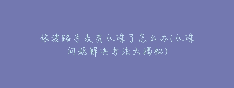 依波路手表有水珠了怎么办(水珠问题解决方法大揭秘)-名表号 依波路手表有水珠了怎么办(水珠问题解决方法大揭秘)