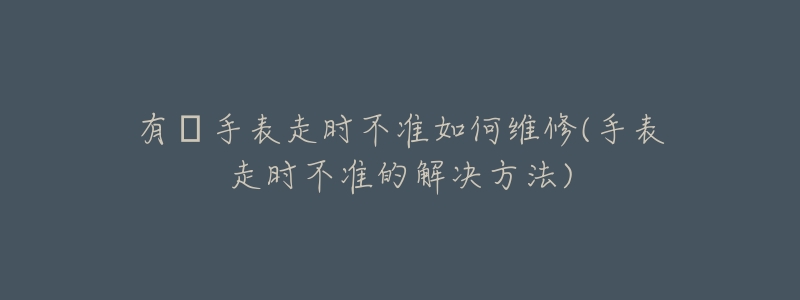 有喴手表走时不准如何维修(手表走时不准的解决方法)-名表号 有喴手表走时不准如何维修(手表走时不准的解决方法)