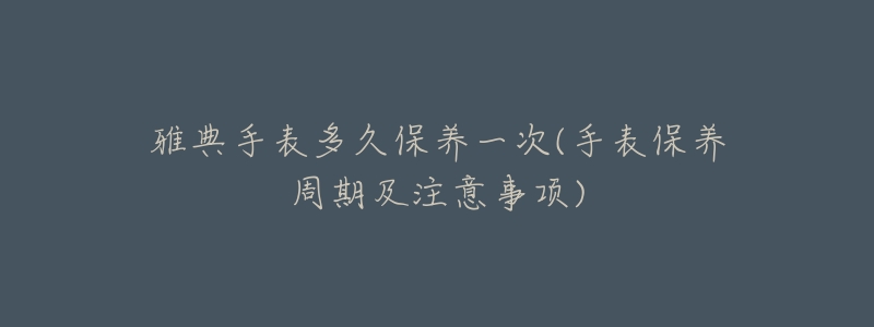 雅典手表多久保养一次(手表保养周期及注意事项)-名表号 雅典手表多久保养一次(手表保养周期及注意事项)