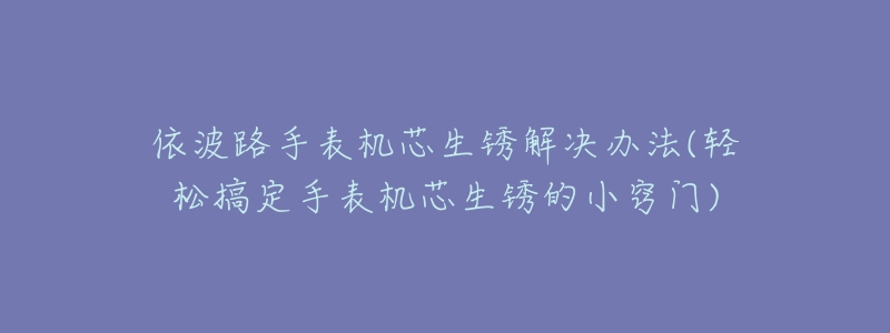 依波路手表机芯生锈解决办法(轻松搞定手表机芯生锈的小窍门)-名表号 依波路手表机芯生锈解决办法(轻松搞定手表机芯生锈的小窍门)