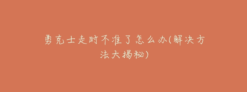 勇克士走时不准了怎么办(解决方法大揭秘)-名表号 勇克士走时不准了怎么办(解决方法大揭秘)