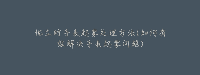 优立时手表起雾处理方法(如何有效解决手表起雾问题)-名表号 优立时手表起雾处理方法(如何有效解决手表起雾问题)