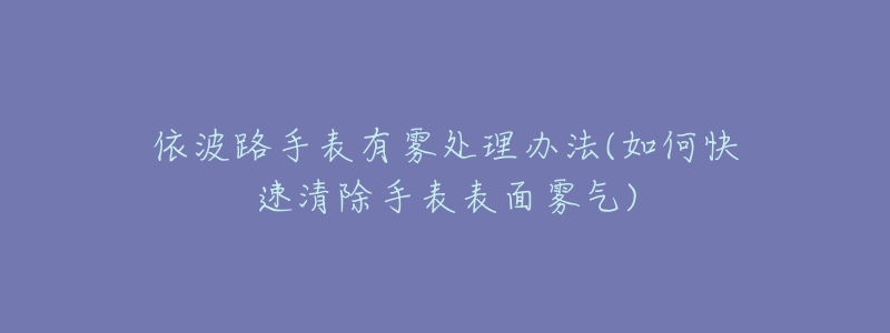 依波路手表有雾处理办法(如何快速清除手表表面雾气)-名表号 依波路手表有雾处理办法(如何快速清除手表表面雾气)
