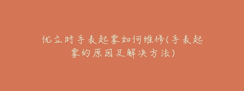 优立时手表起雾如何维修(手表起雾的原因及解决方法)-名表号 优立时手表起雾如何维修(手表起雾的原因及解决方法)