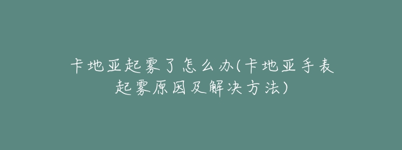 卡地亚起雾了怎么办(卡地亚手表起雾原因及解决方法)-名表号 卡地亚起雾了怎么办(卡地亚手表起雾原因及解决方法)
