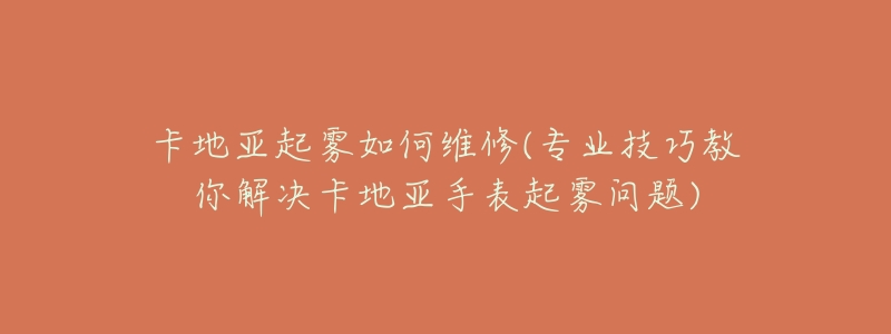 卡地亚起雾如何维修(专业技巧教你解决卡地亚手表起雾问题)-名表号 卡地亚起雾如何维修(专业技巧教你解决卡地亚手表起雾问题)