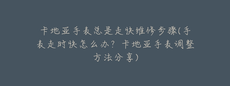 卡地亚手表总是走快维修步骤(手表走时快怎么办?卡地亚手表调整方法分享)-名表号 卡地亚手表总是走快维修步骤(手表走时快怎么办?卡地亚手表调整方法分享)