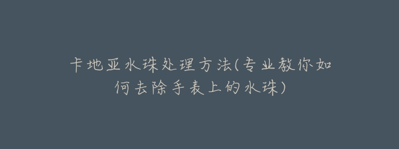 卡地亚水珠处理方法(专业教你如何去除手表上的水珠)-名表号 卡地亚水珠处理方法(专业教你如何去除手表上的水珠)