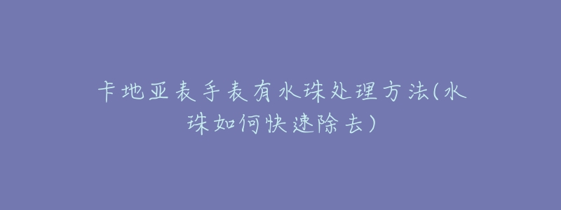 卡地亚表手表有水珠处理方法(水珠如何快速除去)-名表号 卡地亚表手表有水珠处理方法(水珠如何快速除去)