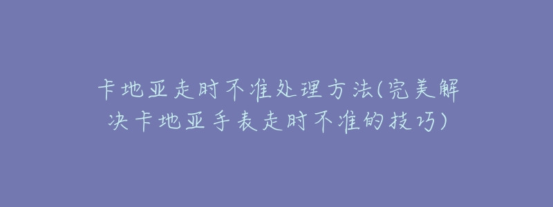 卡地亚走时不准处理方法(完美解决卡地亚手表走时不准的技巧)-名表号 卡地亚走时不准处理方法(完美解决卡地亚手表走时不准的技巧)