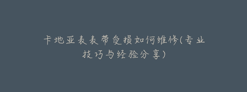 卡地亚表表带受损如何维修(专业技巧与经验分享)-名表号 卡地亚表表带受损如何维修(专业技巧与经验分享)