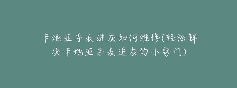 卡地亚手表进灰如何维修(轻松解决卡地亚手表进灰的小窍门)-名表号 卡地亚手表进灰如何维修(轻松解决卡地亚手表进灰的小窍门)