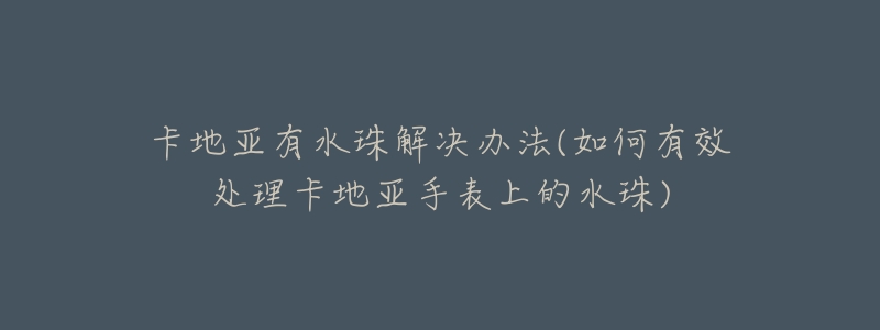 卡地亚有水珠解决办法(如何有效处理卡地亚手表上的水珠)-名表号 卡地亚有水珠解决办法(如何有效处理卡地亚手表上的水珠)