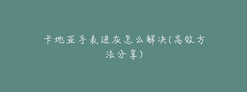 卡地亚手表进灰怎么解决(高效方法分享)-名表号 卡地亚手表进灰怎么解决(高效方法分享)