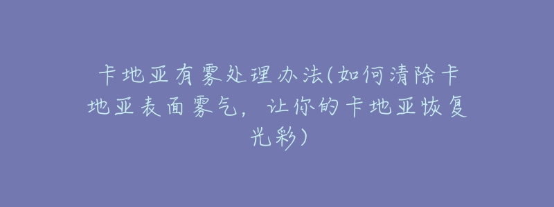 卡地亚有雾处理办法(如何清除卡地亚表面雾气,让你的卡地亚恢复光彩)-名表号 卡地亚有雾处理办法(如何清除卡地亚表面雾气,让你的卡地亚恢复光彩)